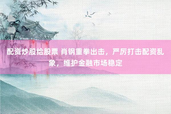 配资炒股给股票 肖钢重拳出击，严厉打击配资乱象，维护金融市场稳定