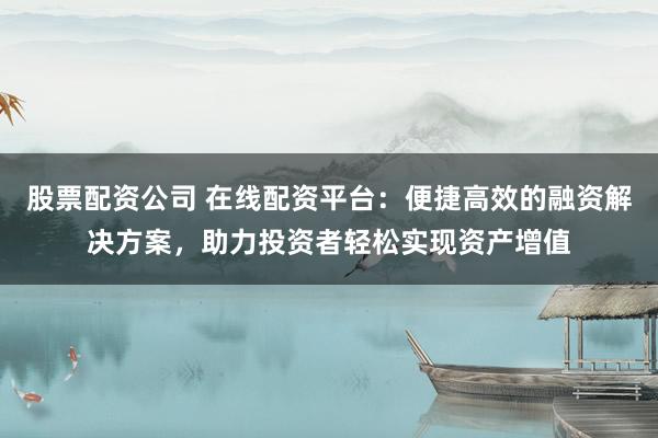 股票配资公司 在线配资平台：便捷高效的融资解决方案，助力投资者轻松实现资产增值