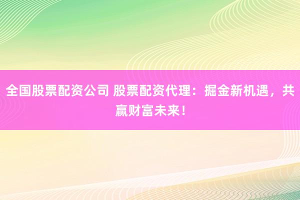 全国股票配资公司 股票配资代理：掘金新机遇，共赢财富未来！