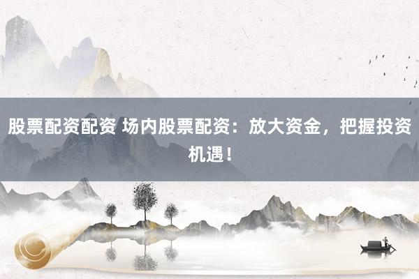 股票配资配资 场内股票配资：放大资金，把握投资机遇！
