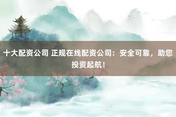 十大配资公司 正规在线配资公司：安全可靠，助您投资起航！