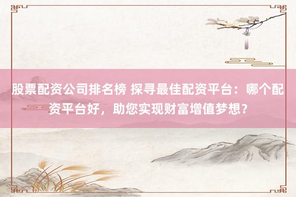 股票配资公司排名榜 探寻最佳配资平台：哪个配资平台好，助您实现财富增值梦想？
