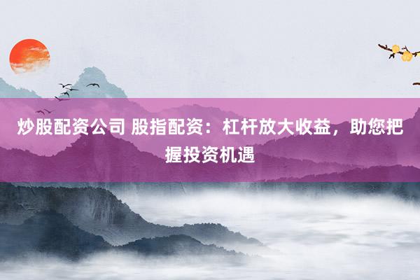炒股配资公司 股指配资：杠杆放大收益，助您把握投资机遇
