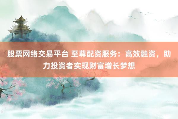 股票网络交易平台 至尊配资服务：高效融资，助力投资者实现财富增长梦想