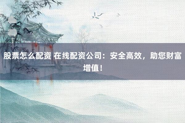 股票怎么配资 在线配资公司：安全高效，助您财富增值！