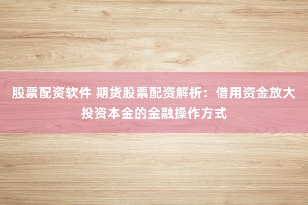 股票配资软件 期货股票配资解析：借用资金放大投资本金的金融操作方式