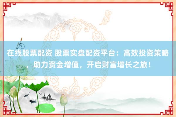 在线股票配资 股票实盘配资平台：高效投资策略，助力资金增值，开启财富增长之旅！