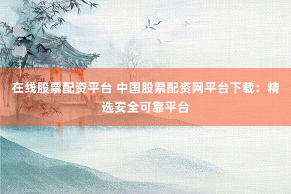在线股票配资平台 中国股票配资网平台下载：精选安全可靠平台