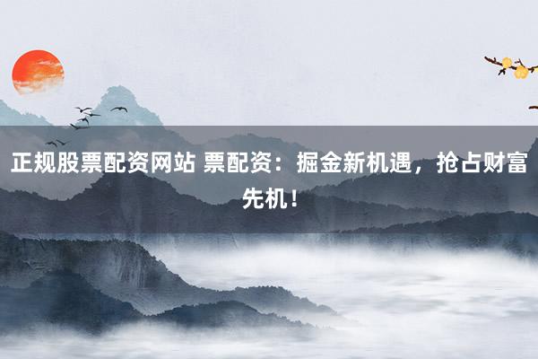 正规股票配资网站 票配资：掘金新机遇，抢占财富先机！