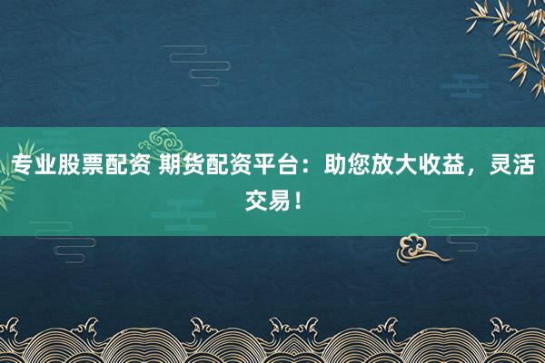 专业股票配资 期货配资平台：助您放大收益，灵活交易！