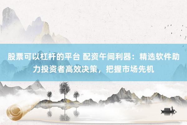 股票可以杠杆的平台 配资午间利器：精选软件助力投资者高效决策，把握市场先机