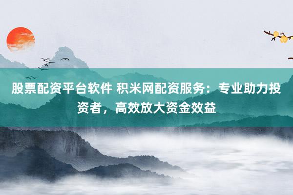 股票配资平台软件 积米网配资服务：专业助力投资者，高效放大资金效益