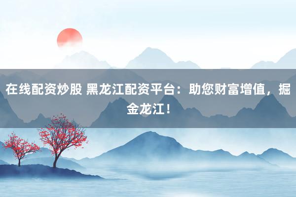 在线配资炒股 黑龙江配资平台：助您财富增值，掘金龙江！