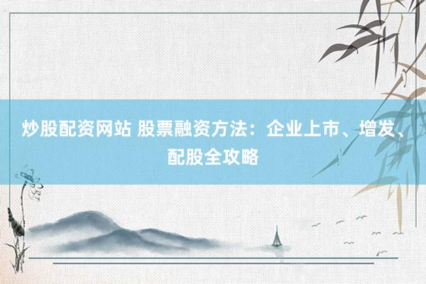 炒股配资网站 股票融资方法：企业上市、增发、配股全攻略