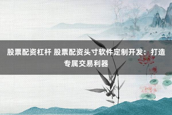 股票配资杠杆 股票配资头寸软件定制开发：打造专属交易利器
