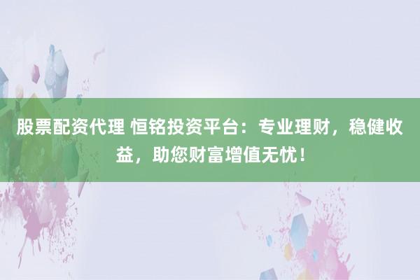 股票配资代理 恒铭投资平台:专业理财,稳健收益,助您财富增值无忧!
