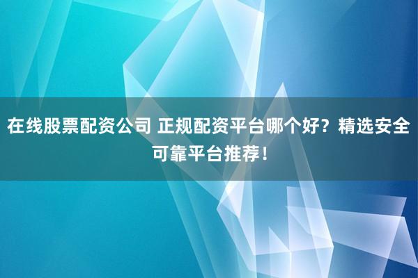 在线股票配资公司 正规配资平台哪个好？精选安全可靠平台推荐！