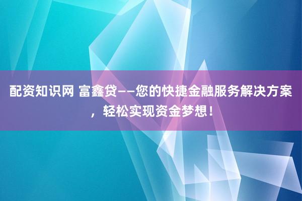 配资知识网 富鑫贷——您的快捷金融服务解决方案，轻松实现资金梦想！