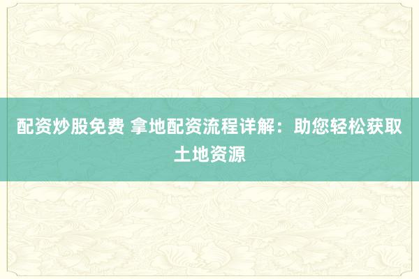 配资炒股免费 拿地配资流程详解:助您轻松获取土地资源