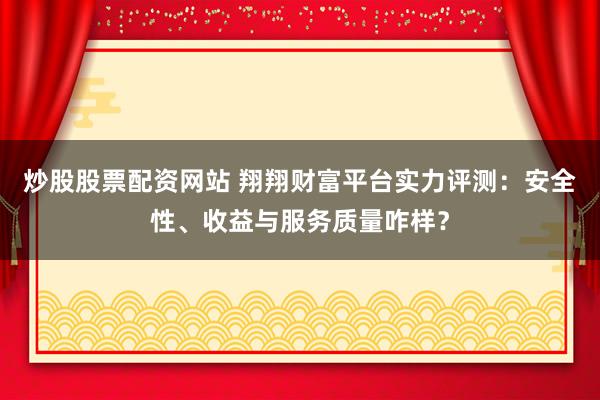 炒股股票配资网站 翔翔财富平台实力评测:安全性、收益与服务质量咋样?