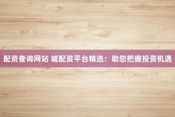 配资查询网站 城配资平台精选：助您把握投资机遇