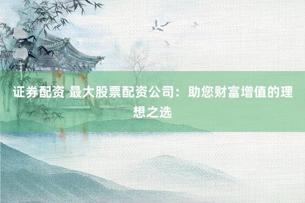 证券配资 最大股票配资公司:助您财富增值的理想之选