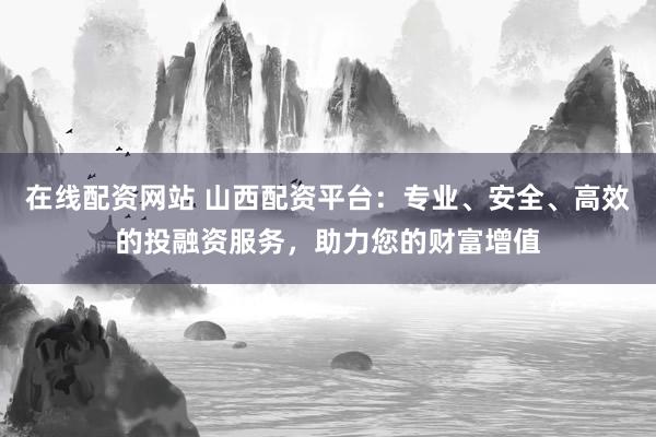 在线配资网站 山西配资平台：专业、安全、高效的投融资服务，助力您的财富增值