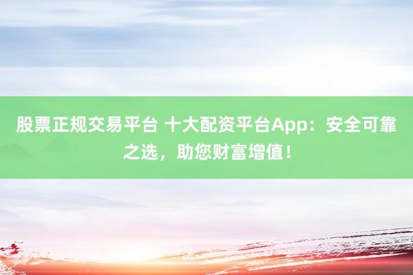 股票正规交易平台 十大配资平台App:安全可靠之选,助您财富增值!