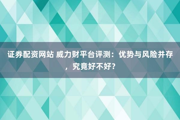 证券配资网站 威力财平台评测：优势与风险并存，究竟好不好？