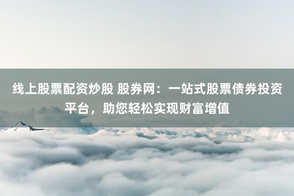线上股票配资炒股 股券网:一站式股票债券投资平台,助您轻松实现财富增值