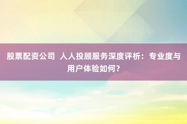 股票配资公司 人人投顾服务深度评析:专业度与用户体验如何?
