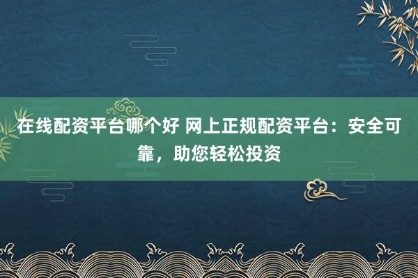 在线配资平台哪个好 网上正规配资平台：安全可靠，助您轻松投资