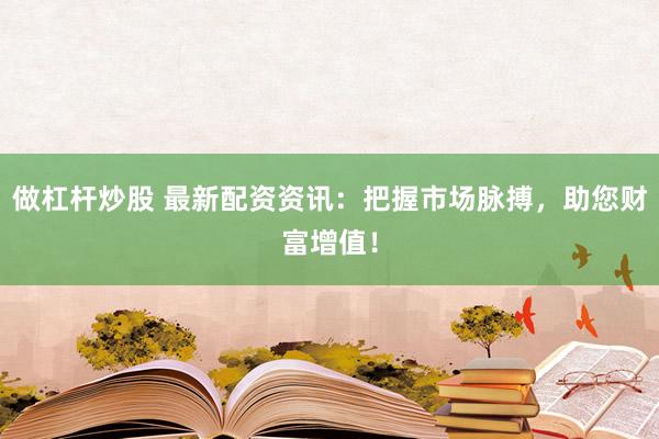 做杠杆炒股 最新配资资讯：把握市场脉搏，助您财富增值！