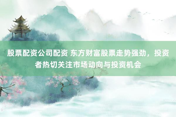 股票配资公司配资 东方财富股票走势强劲，投资者热切关注市场动向与投资机会