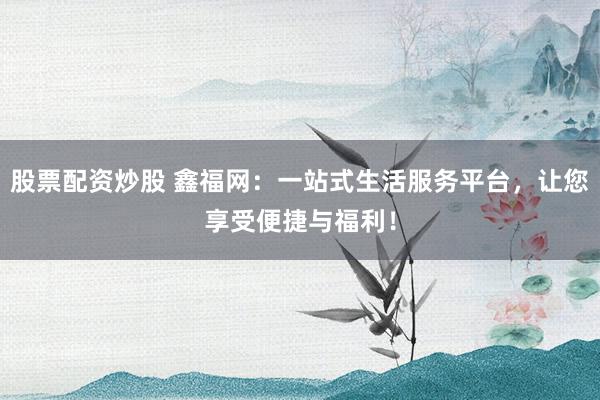 股票配资炒股 鑫福网：一站式生活服务平台，让您享受便捷与福利！