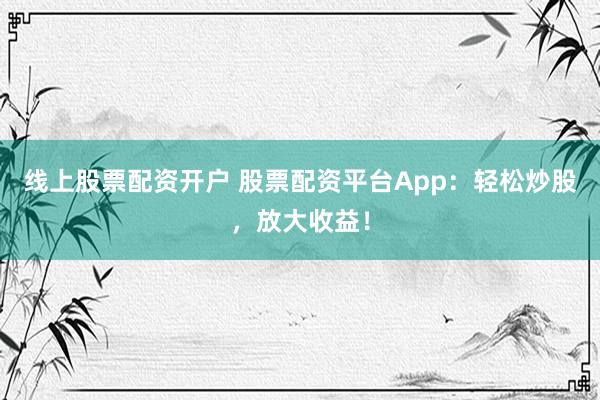 线上股票配资开户 股票配资平台App：轻松炒股，放大收益！