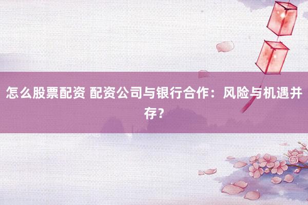 怎么股票配资 配资公司与银行合作：风险与机遇并存？