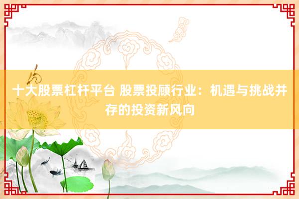 十大股票杠杆平台 股票投顾行业：机遇与挑战并存的投资新风向
