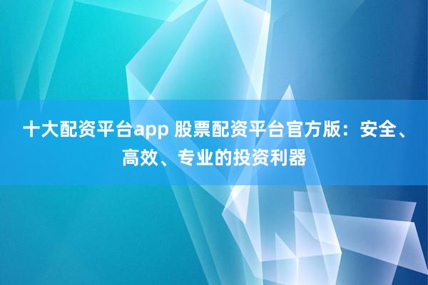 十大配资平台app 股票配资平台官方版：安全、高效、专业的投资利器