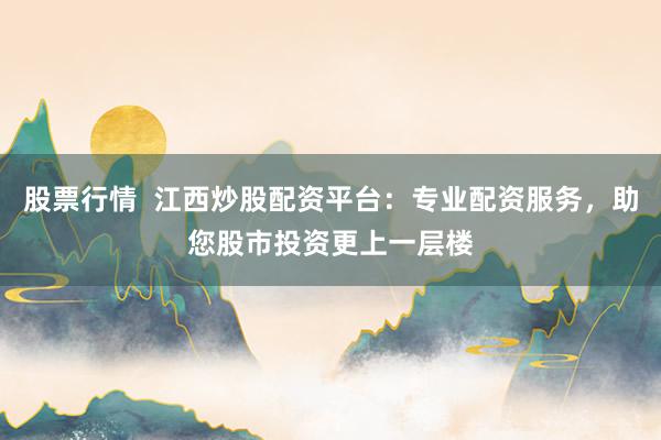 股票行情  江西炒股配资平台：专业配资服务，助您股市投资更上一层楼