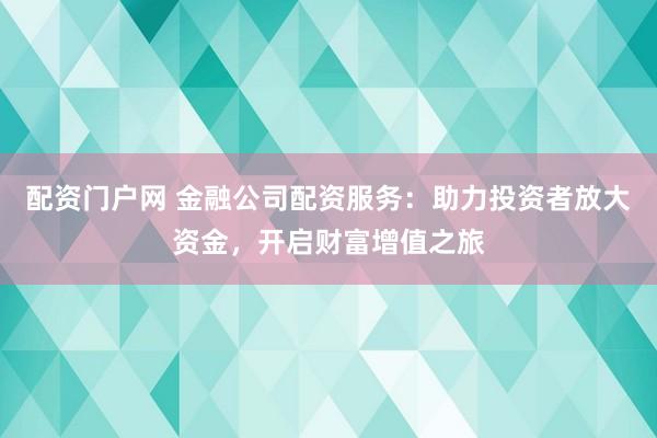 配资门户网 金融公司配资服务：助力投资者放大资金，开启财富增值之旅