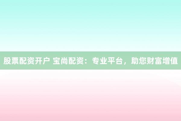 股票配资开户 宝尚配资:专业平台,助您财富增值