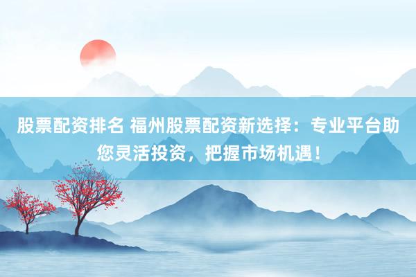 股票配资排名 福州股票配资新选择：专业平台助您灵活投资，把握市场机遇！