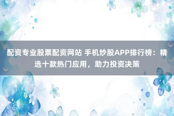 配资专业股票配资网站 手机炒股APP排行榜:精选十款热门应用,助力投资决策
