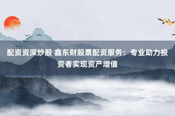 配资资深炒股 鑫东财股票配资服务：专业助力投资者实现资产增值