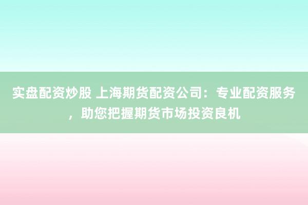 实盘配资炒股 上海期货配资公司：专业配资服务，助您把握期货市场投资良机