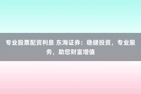 专业股票配资利息 东海证券:稳健投资,专业服务,助您财富增值
