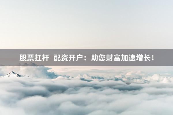股票扛杆 配资开户:助您财富加速增长!