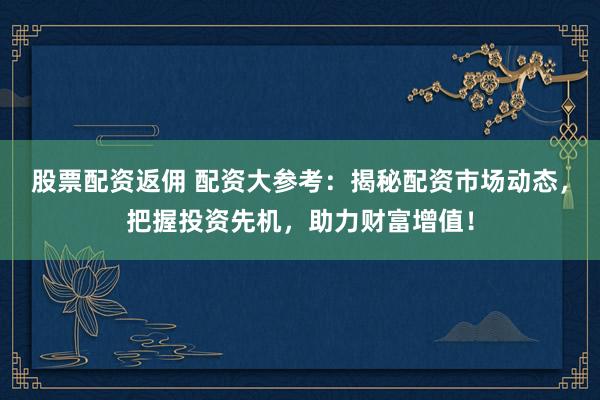 股票配资返佣 配资大参考：揭秘配资市场动态，把握投资先机，助力财富增值！
