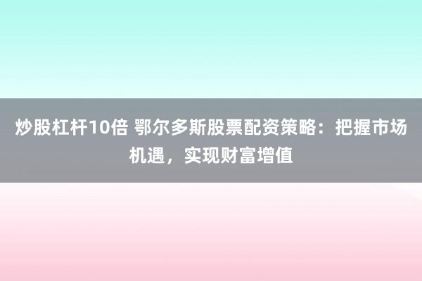 炒股杠杆10倍 鄂尔多斯股票配资策略：把握市场机遇，实现财富增值